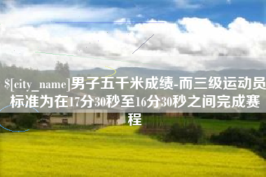 灵宝男子五千米成绩-而三级运动员标准为在17分30秒至16分30秒之间完成赛程