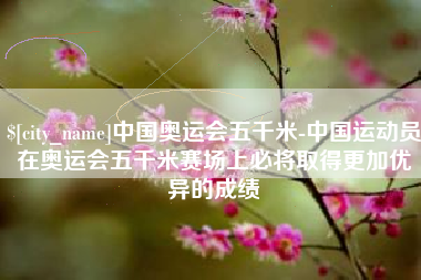 灵宝中国奥运会五千米-中国运动员在奥运会五千米赛场上必将取得更加优异的成绩