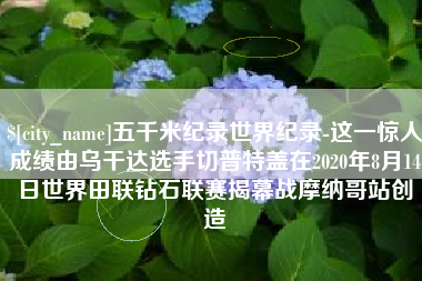 灵宝五千米纪录世界纪录-这一惊人成绩由乌干达选手切普特盖在2020年8月14日世界田联钻石联赛揭幕战摩纳哥站创造
