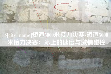 灵宝短道5000米接力决赛-短道5000米接力决赛：冰上的速度与激情碰撞