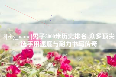 灵宝男子5000米历史排名-众多顶尖选手用速度与耐力书写传奇