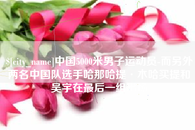 灵宝中国5000米男子运动员-而另外两名中国队选手哈那哈提·木哈买提和吴宇在最后一组出场